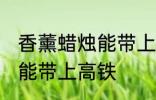 香薰蜡烛能带上高铁吗 香薰蜡烛能不能带上高铁