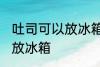 吐司可以放冰箱冷藏吗 吐司适不适合放冰箱