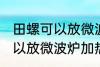 田螺可以放微波炉加热吗 田螺可不可以放微波炉加热