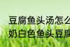 豆腐鱼头汤怎么做才能汤是白的 浓郁奶白色鱼头豆腐汤