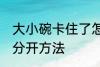大小碗卡住了怎么分开 大小碗卡住了分开方法