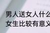 男人送女人什么礼物最有意义 男生送女生比较有意义的礼物