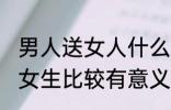 男人送女人什么礼物最有意义 男生送女生比较有意义的礼物