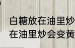 白糖放在油里炒为什么会变黄 白糖放在油里炒会变黄的原因
