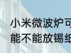 小米微波炉可以放锡纸吗 小米微波炉能不能放锡纸