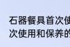 石器餐具首次使用和保养 石器餐具首次使用和保养的方法