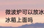 微波炉可以放冰箱上面吗 微波炉能放冰箱上面吗