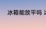 冰箱能放平吗 冰箱能不能放平呢