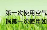 第一次使用空气炸锅怎么清洗 空气炸锅第一次使用如何清洗