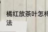 橘红放茶叶怎样保存 化橘红的保存方法