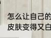 怎么让自己的皮肤变白 怎么让自己的皮肤变得又白又嫩