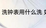 洗钟表用什么洗 如何对挂钟进行清洁