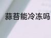 蒜苔能冷冻吗 蒜苔可以冷冻保存吗