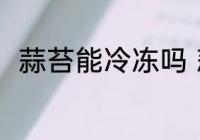 蒜苔能冷冻吗 蒜苔可以冷冻保存吗