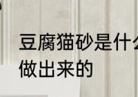 豆腐猫砂是什么做的 豆腐猫砂是什么做出来的