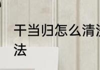 干当归怎么清洗比较好 干当归清洗方法