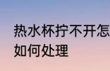 热水杯拧不开怎么处理 热水杯拧不开如何处理