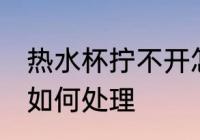 热水杯拧不开怎么处理 热水杯拧不开如何处理