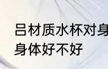 吕材质水杯对身体好吗 吕材质水杯对身体好不好