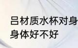 吕材质水杯对身体好吗 吕材质水杯对身体好不好