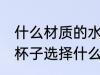 什么材质的水杯装热水没味 喝水用的杯子选择什么材质的好
