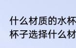 什么材质的水杯装热水没味 喝水用的杯子选择什么材质的好