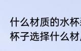什么材质的水杯装热水没味 喝水用的杯子选择什么材质的好