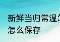 新鲜当归常温怎么保存多久 新鲜当归怎么保存