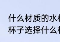 什么材质的水杯装热水没味 喝水用的杯子选择什么材质的好