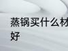 蒸锅买什么材质的好 蒸锅买啥材质的好
