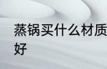蒸锅买什么材质的好 蒸锅买啥材质的好