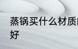 蒸锅买什么材质的好 蒸锅买啥材质的好