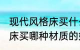 现代风格床买什么材质的好 现代风格床买哪种材质的好