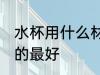水杯用什么材质的最好 水杯用啥材质的最好