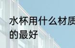 水杯用什么材质的最好 水杯用啥材质的最好