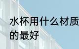 水杯用什么材质的最好 水杯用啥材质的最好