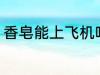 香皂能上飞机吗 香皂可以带上飞机吗