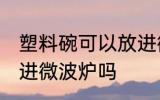 塑料碗可以放进微波炉吗 塑料碗能放进微波炉吗