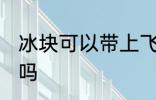 冰块可以带上飞机吗 冰块能带上飞机吗