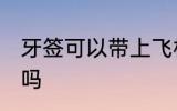 牙签可以带上飞机吗 牙签能带上飞机吗