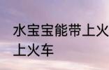 水宝宝能带上火车吗 水宝宝能不能带上火车