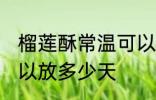 榴莲酥常温可以放几天 榴莲酥常温可以放多少天