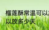 榴莲酥常温可以放几天 榴莲酥常温可以放多少天