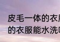 皮毛一体的衣服可以水洗吗 皮毛一体的衣服能水洗吗