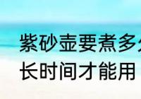 紫砂壶要煮多久才能用 紫砂壶要煮多长时间才能用