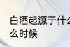 白酒起源于什么时候 白酒是起源于什么时候