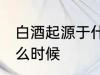 白酒起源于什么时候 白酒是起源于什么时候