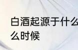 白酒起源于什么时候 白酒是起源于什么时候