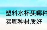 塑料水杯买哪种材质好 塑料水杯一般买哪种材质好