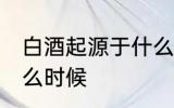 白酒起源于什么时候 白酒是起源于什么时候